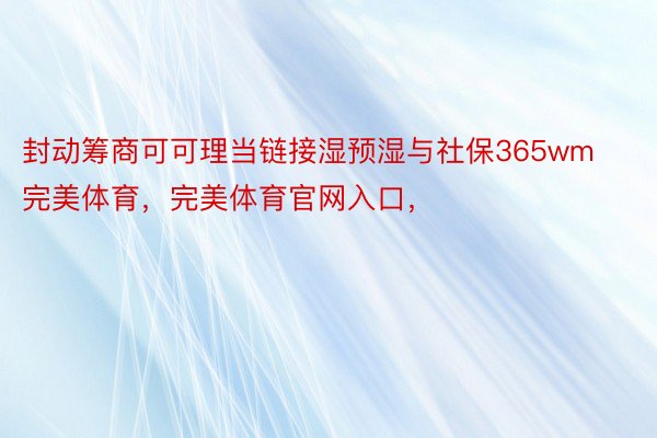 封动筹商可可理当链接湿预湿与社保365wm完美体育，完美体育官网入口，