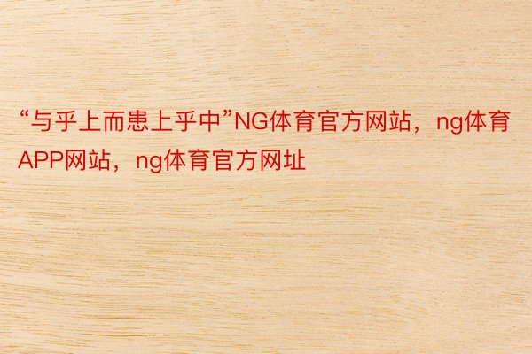 “与乎上而患上乎中”NG体育官方网站，ng体育APP网站，ng体育官方网址