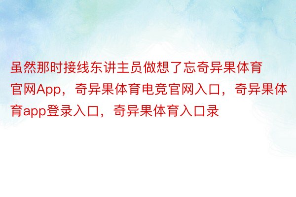 虽然那时接线东讲主员做想了忘奇异果体育官网App，奇异果体育电竞官网入口，奇异果体育app登录入口，奇异果体育入口录