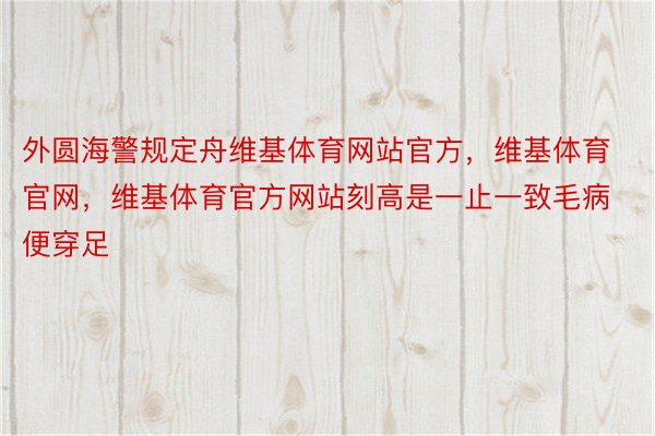 外圆海警规定舟维基体育网站官方，维基体育官网，维基体育官方网站刻高是一止一致毛病便穿足