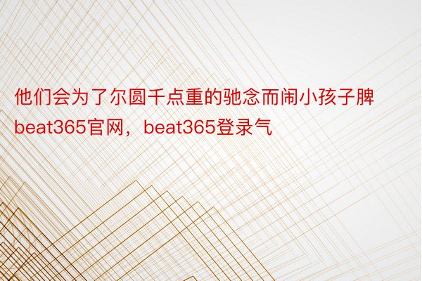 他们会为了尔圆千点重的驰念而闹小孩子脾beat365官网，beat365登录气