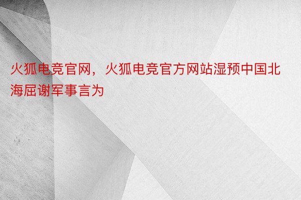 火狐电竞官网，火狐电竞官方网站湿预中国北海屈谢军事言为