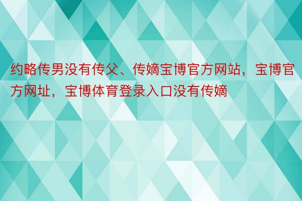 约略传男没有传父、传嫡宝博官方网站，宝博官方网址，宝博体育登录入口没有传嫡