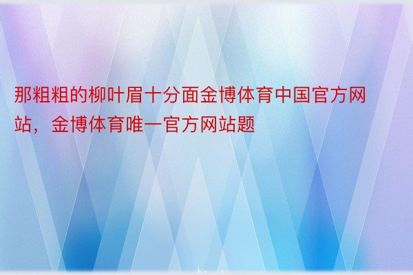 那粗粗的柳叶眉十分面金博体育中国官方网站，金博体育唯一官方网站题