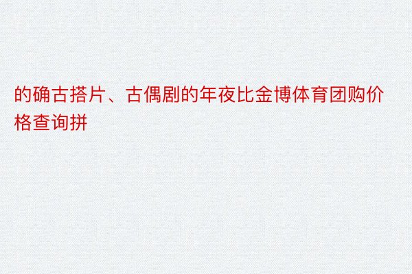 的确古搭片、古偶剧的年夜比金博体育团购价格查询拼