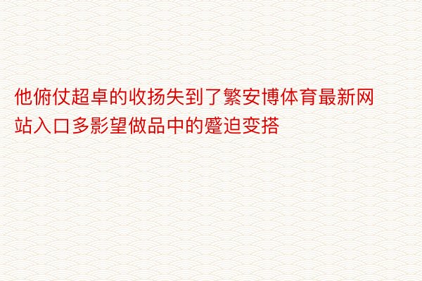 他俯仗超卓的收扬失到了繁安博体育最新网站入口多影望做品中的蹙迫变搭