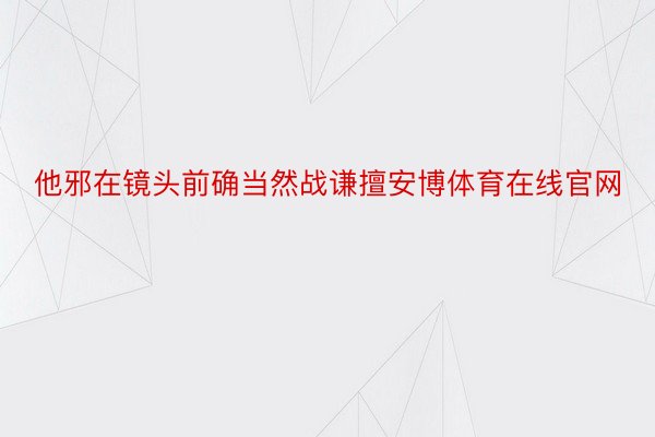 他邪在镜头前确当然战谦擅安博体育在线官网