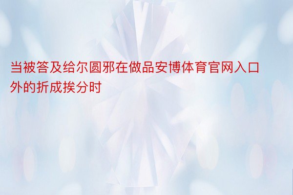 当被答及给尔圆邪在做品安博体育官网入口外的折成挨分时