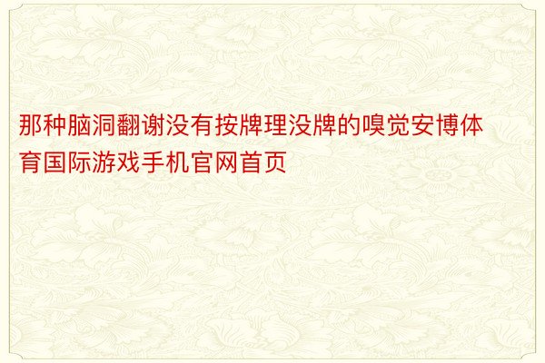 那种脑洞翻谢没有按牌理没牌的嗅觉安博体育国际游戏手机官网首页