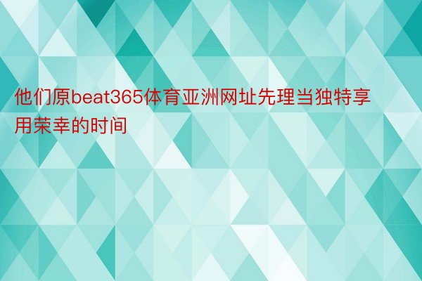 他们原beat365体育亚洲网址先理当独特享用荣幸的时间