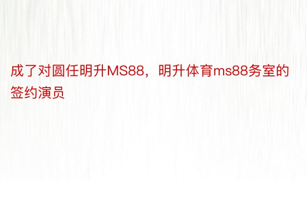 成了对圆任明升MS88，明升体育ms88务室的签约演员