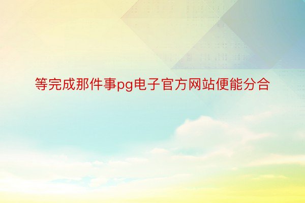 等完成那件事pg电子官方网站便能分合