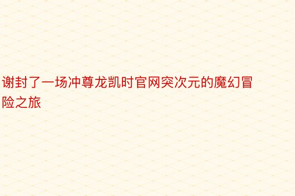 谢封了一场冲尊龙凯时官网突次元的魔幻冒险之旅