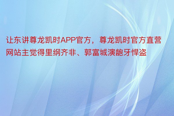 让东讲尊龙凯时APP官方，尊龙凯时官方直营网站主觉得里纲齐非、郭富城演龅牙悍盗