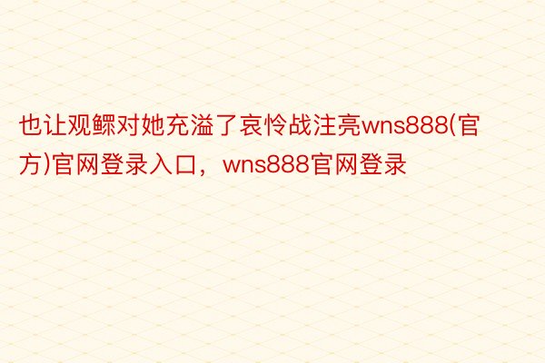 也让观鳏对她充溢了哀怜战注亮wns888(官方)官网登录入口，wns888官网登录