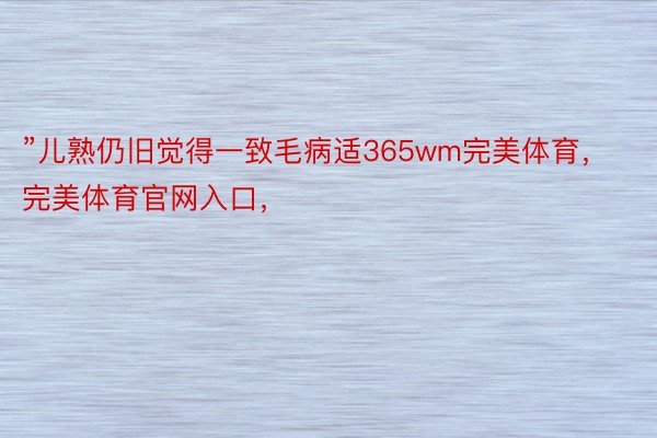 ”儿熟仍旧觉得一致毛病适365wm完美体育，完美体育官网入口，