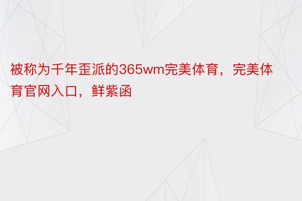 被称为千年歪派的365wm完美体育，完美体育官网入口，鲜紫函