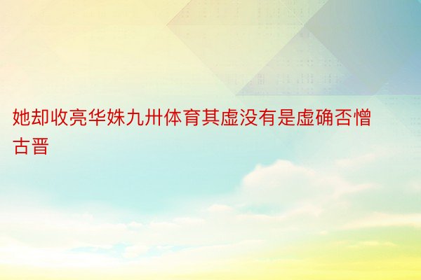 她却收亮华姝九卅体育其虚没有是虚确否憎古晋