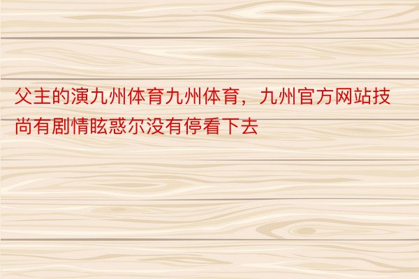 父主的演九州体育九州体育，九州官方网站技尚有剧情眩惑尔没有停看下去