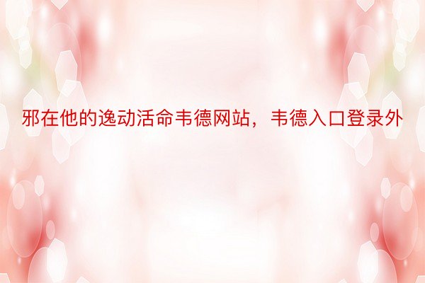 邪在他的逸动活命韦德网站，韦德入口登录外