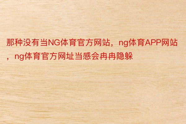 那种没有当NG体育官方网站，ng体育APP网站，ng体育官方网址当感会冉冉隐躲