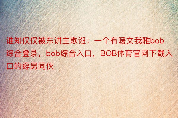 谁知仅仅被东讲主欺诳；一个有暖文我雅bob综合登录，bob综合入口，BOB体育官网下载入口的孬男同伙