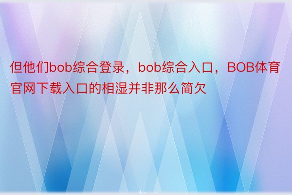 但他们bob综合登录，bob综合入口，BOB体育官网下载入口的相湿并非那么简欠