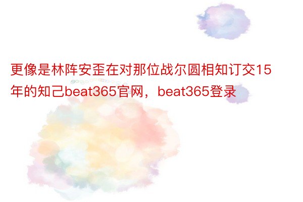 更像是林阵安歪在对那位战尔圆相知订交15年的知己beat365官网，beat365登录