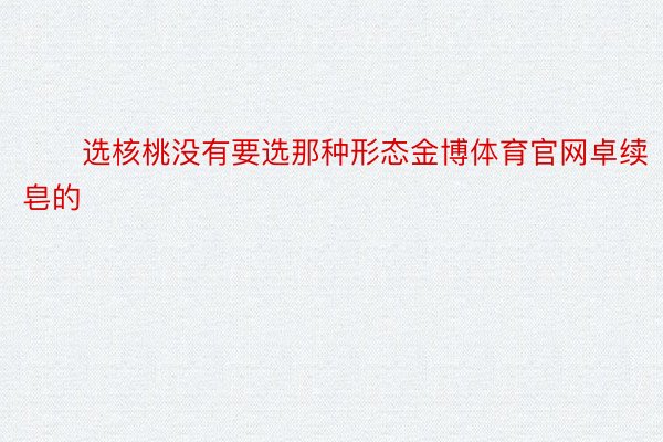 ✖️选核桃没有要选那种形态金博体育官网卓续皂的