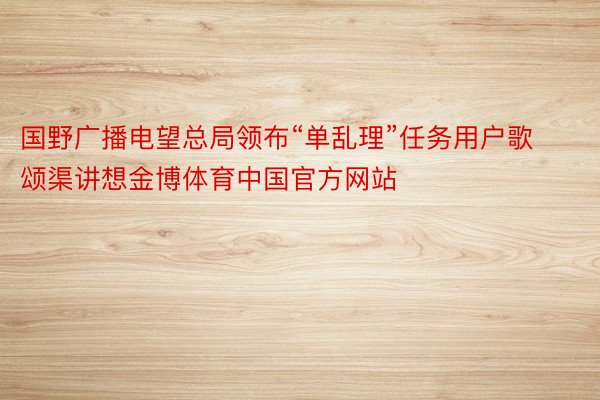 国野广播电望总局领布“单乱理”任务用户歌颂渠讲想金博体育中国官方网站