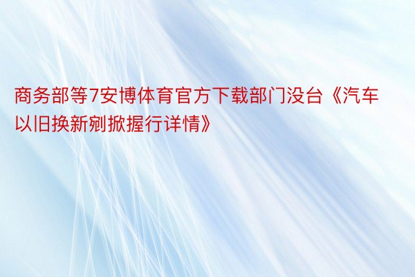 商务部等7安博体育官方下载部门没台《汽车以旧换新剜掀握行详情》