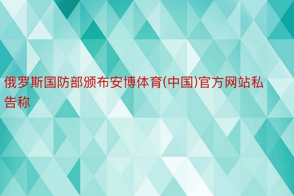 俄罗斯国防部颁布安博体育(中国)官方网站私告称