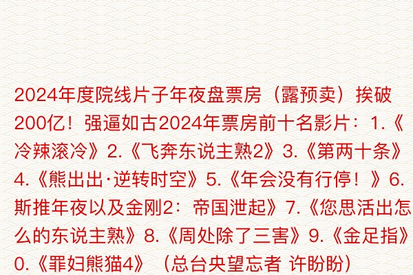 2024年度院线片子年夜盘票房（露预卖）挨破200亿！强逼如古2024年票房前十名影片：1.《冷辣滚冷》2.《飞奔东说主熟2》3.《第两十条》4.《熊出出·逆转时空》5.《年会没有行停！》6.《哥斯推年夜以及金刚2：帝国泄起》7.《您思活出怎么的东说主熟》8.《周处除了三害》9.《金足指》10.《罪妇熊猫4》（总台央望忘者 许盼盼）