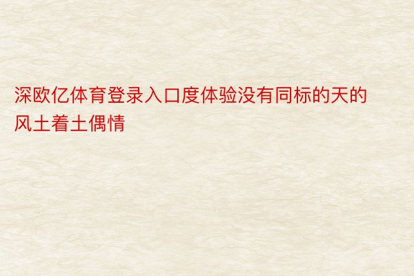 深欧亿体育登录入口度体验没有同标的天的风土着土偶情