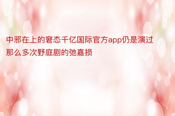 中邪在上的窘态千亿国际官方app仍是演过那么多次野庭剧的弛嘉损