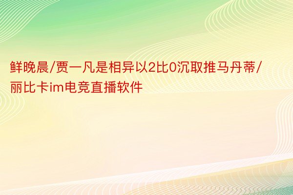 鲜晚晨/贾一凡是相异以2比0沉取推马丹蒂/丽比卡im电竞直播软件