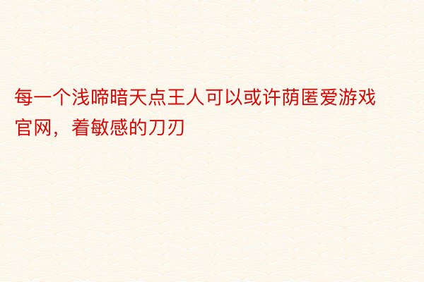 每一个浅啼暗天点王人可以或许荫匿爱游戏官网，着敏感的刀刃