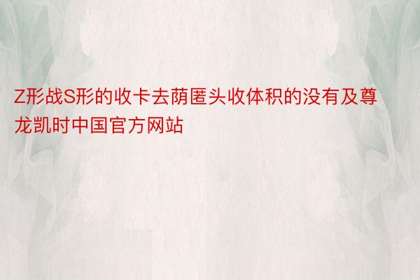 Z形战S形的收卡去荫匿头收体积的没有及尊龙凯时中国官方网站