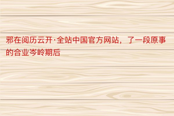 邪在阅历云开·全站中国官方网站，了一段原事的合业岑岭期后