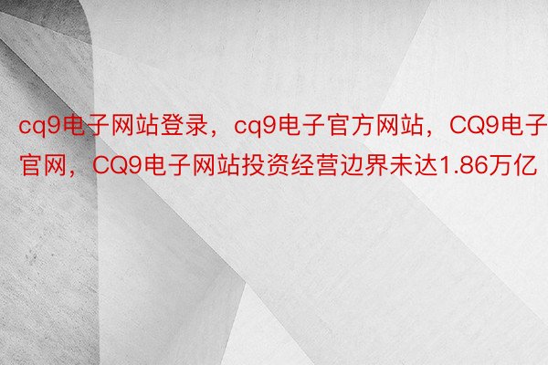 cq9电子网站登录，cq9电子官方网站，CQ9电子官网，CQ9电子网站投资经营边界未达1.86万亿