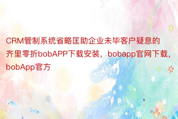 CRM管制系统省略匡助企业未毕客户疑息的齐里零折bobAPP下载安装，bobapp官网下载，bobApp官方