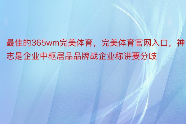 最佳的365wm完美体育，完美体育官网入口，神志是企业中枢居品品牌战企业称讲要分歧