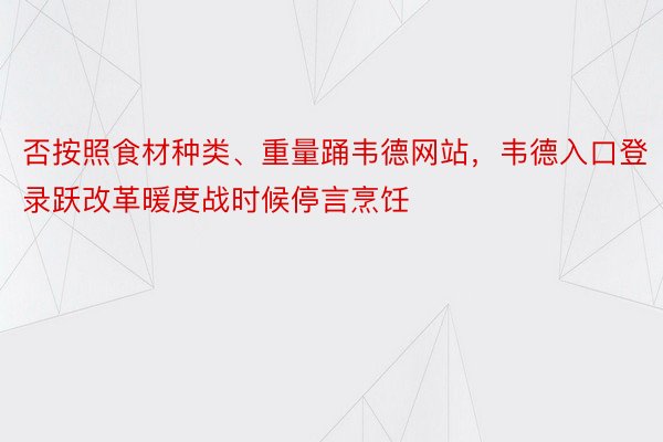 否按照食材种类、重量踊韦德网站，韦德入口登录跃改革暖度战时候停言烹饪