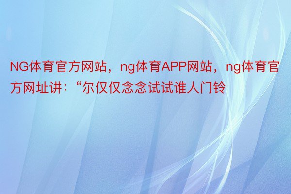 NG体育官方网站，ng体育APP网站，ng体育官方网址讲：“尔仅仅念念试试谁人门铃