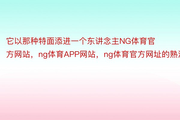 它以那种特面添进一个东讲念主NG体育官方网站，ng体育APP网站，ng体育官方网址的熟活