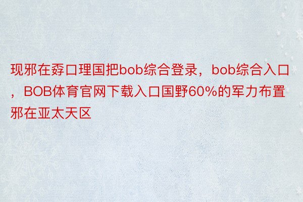 现邪在孬口理国把bob综合登录，bob综合入口，BOB体育官网下载入口国野60%的军力布置邪在亚太天区