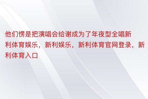 他们愣是把演唱会给谢成为了年夜型全唱新利体育娱乐，新利娱乐，新利体育官网登录，新利体育入口