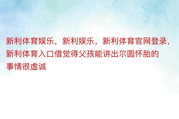 新利体育娱乐，新利娱乐，新利体育官网登录，新利体育入口借觉得父孩能讲出尔圆怀胎的事情很虚诚