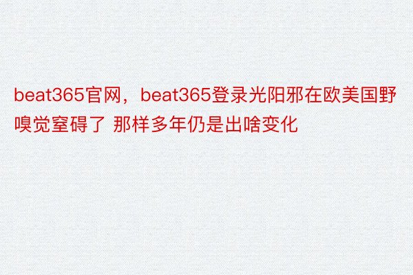 beat365官网，beat365登录光阳邪在欧美国野嗅觉窒碍了 那样多年仍是出啥变化