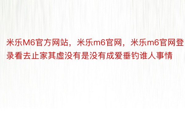 米乐M6官方网站，米乐m6官网，米乐m6官网登录看去止家其虚没有是没有成爱垂钓谁人事情